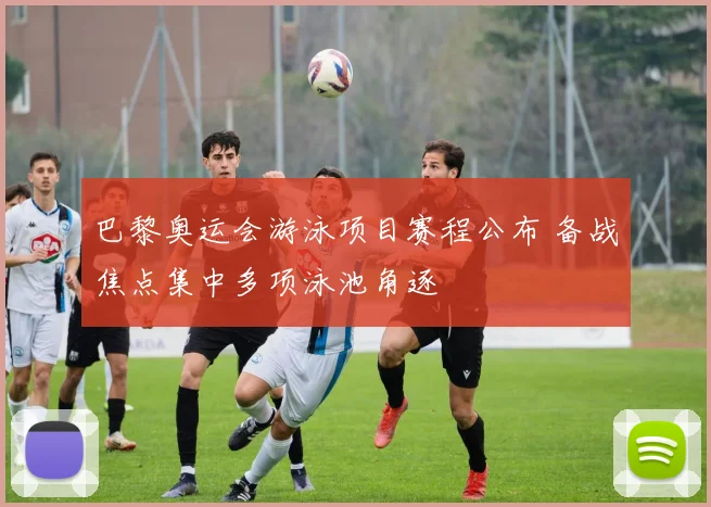 巴黎奥运会游泳项目赛程公布 备战焦点集中多项泳池角逐
