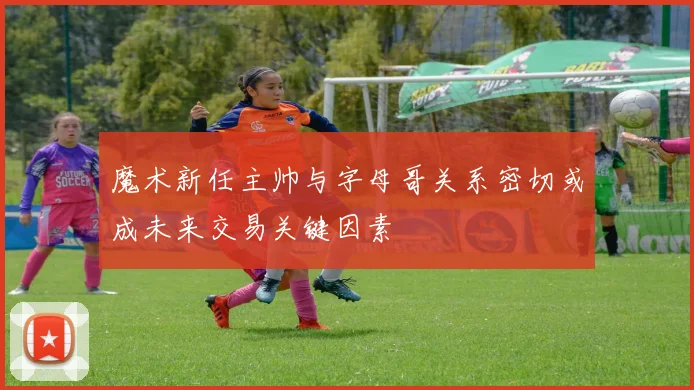 魔术新任主帅与字母哥关系密切或成未来交易关键因素