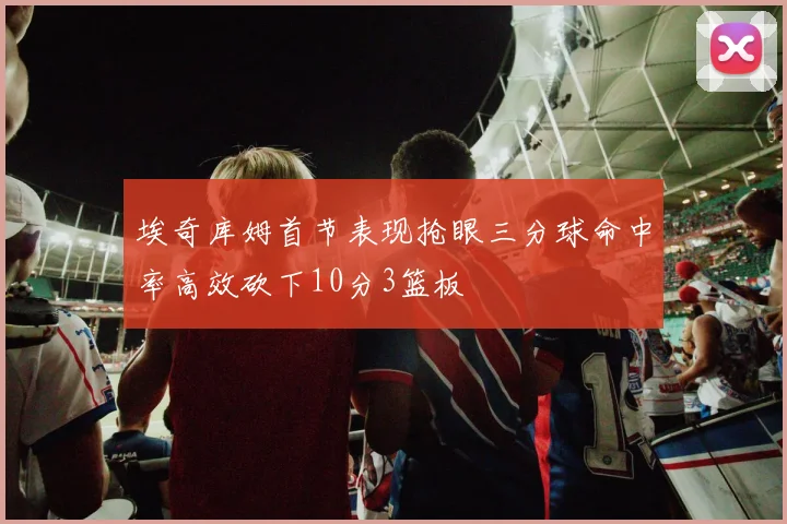 埃奇库姆首节表现抢眼三分球命中率高效砍下10分3篮板