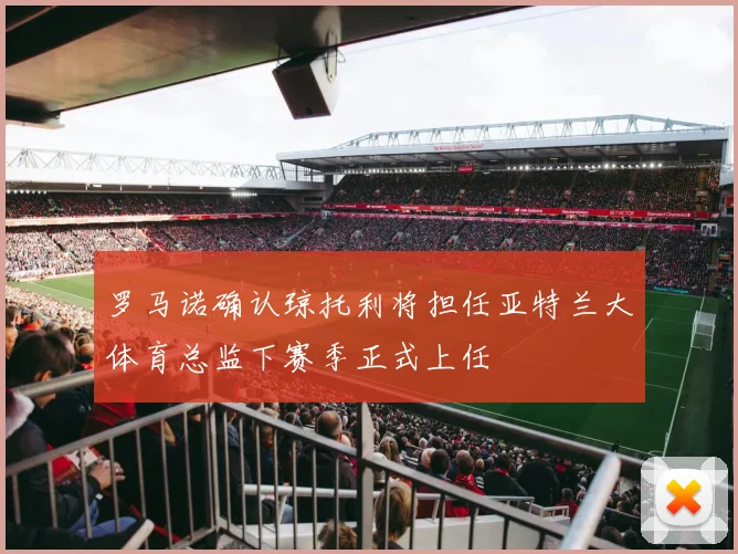 罗马诺确认琼托利将担任亚特兰大体育总监下赛季正式上任