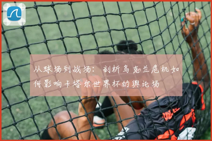 从球场到战场：剖析乌克兰危机如何影响卡塔尔世界杯的舆论场