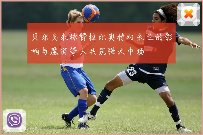 贝尔戈米称赞拉比奥特对米兰的影响与魔笛等人共筑强大中场