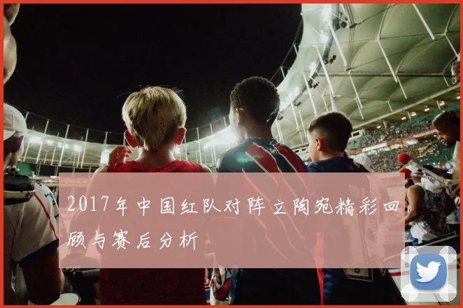 2017年中国红队对阵立陶宛精彩回顾与赛后分析