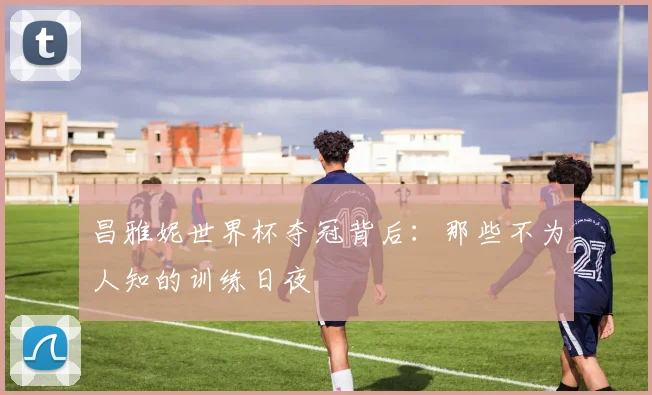 昌雅妮世界杯夺冠背后：那些不为人知的训练日夜